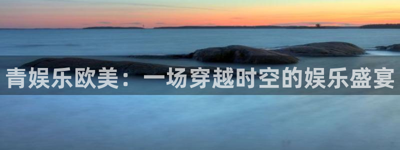 壹号娱乐app官网下载：青娱乐欧美：一场穿越时空的娱乐盛宴
