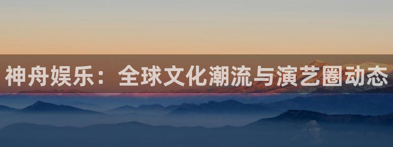 壹号娱乐(com.youad.authst)：神舟娱乐：全球文化潮流与演艺圈动态